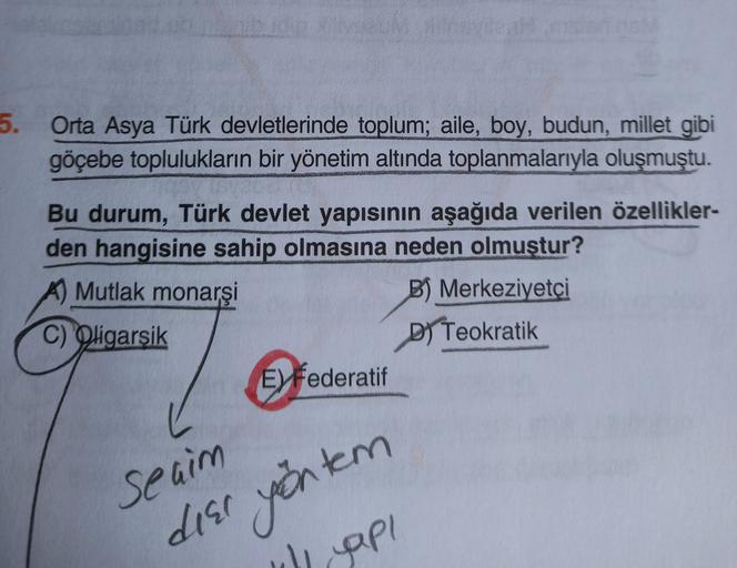 5.
Orta Asya Türk devletlerinde toplum; aile, boy, budun, millet gibi
göçebe toplulukların bir yönetim altında toplanmalarıyla oluşmuştu.
Bu durum, Türk devlet yapısının aşağıda verilen özellikler-
den hangisine sahip olmasına neden olmuştur?
Mutlak monarş