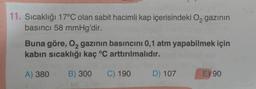 11. Sıcaklığı 17°C olan sabit hacimli kap içerisindeki Oą gazının
basıncı 58 mmHg'dir.
Buna göre, 02 gazının basıncını 0,1 atm yapabilmek için
kabin sıcaklığı kaç °C arttırılmalıdır.
A) 380
B) 300
C) 190
D) 107
E) 90