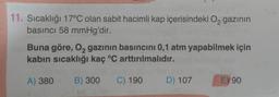 11. Sıcaklığı 17°C olan sabit hacimli kap içerisindeki Oą gazının
basıncı 58 mmHg'dir.
Buna göre, 02 gazının basıncını 0,1 atm yapabilmek için
kabin sıcaklığı kaç °C arttırılmalıdır.
A) 380
B) 300
C) 190
D) 107
E) 90
