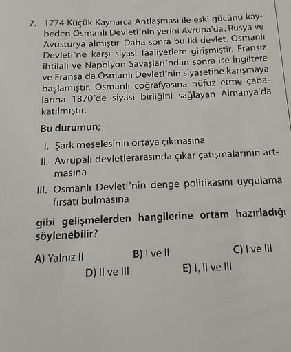 7. 1774 Küçük Kaynarca Antlaşması ile eski gücünü kay-
beden Osmanlı Devleti'nin yerini Avrupa'da, Rusya ve
Avusturya almıştır. Daha sonra bu iki devlet, Osmanlı
Devleti'ne karşı siyasi faaliyetlere girişmiştir. Fransız
ihtilali ve Napolyon Savaşları'ndan sonra ise İngiltere
ve Fransa da Osmanlı Devleti'nin siyasetine karışmaya
başlamıştır. Osmanlı coğrafyasına nüfuz etme çaba-
larına 1870'de siyasi birliğini sağlayan Almanya'da
katılmıştır.
Bu durumun;
I. Şark meselesinin ortaya çıkmasına
II. Avrupalı devletlerarasında çıkar çatışmalarının art-
masına
III. Osmanlı Devleti'nin denge politikasını uygulama
fırsatı bulmasına
gibi gelişmelerden hangilerine ortam hazırladığı
söylenebilir?
B) I ve II
A) Yalnız II
D) II ve III
C) I ve III
E) 1, Il ve III
