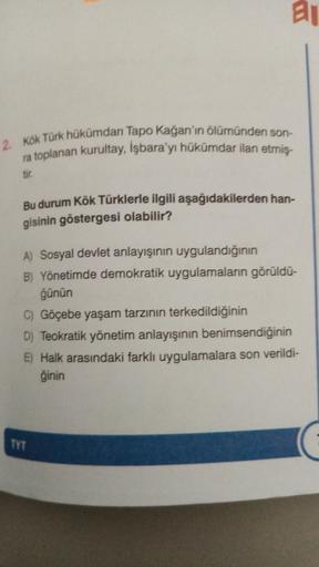 ai
2. Kök Türk hükümdarı Tapo Kağan'ın ölümünden son-
ra toplanan kurultay, İşbara'yı hükümdar ilan etmiş-
tir.
Bu durum Kök Türklerle ilgili aşağıdakilerden han-
gisinin göstergesi olabilir?
A) Sosyal devlet anlayışının uygulandığının
B) Yönetimde demokratik uygulamaların görüldü-
ğünün
C) Göçebe yaşam tarzının terkedildiğinin
D) Teokratik yönetim anlayışının benimsendiğinin
E) Halk arasındaki farklı uygulamalara son verildi-
ğinin
TYT