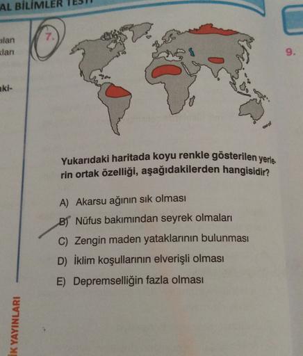 AL BİLİMLER
7.
eilan
klari
9.
aki-
Yukarıdaki haritada koyu renkle gösterilen yerle.
rin ortak özelliği, aşağıdakilerden hangisidir?
A) Akarsu ağının sik olması
B) Nüfus bakımından seyrek olmaları
C) Zengin maden yataklarının bulunması
D) İklim koşullarinin elverişli olması
E) Depremselliğin fazla olması
IK YAYINLARI