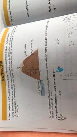 MATEMATIK
7. Bir kol saati alinirken bile
5. Deniz seviyesinde 0°C sıcaklıkta atmosfer basıncı 76 cm-Hg (santimetre civa) olup Po ile gösterilir.
Deniz seviyesinden yukarıya çıktıkça açık hava basıncı azalır. Bu azalma her 105 m'de 1 cm-Hgdir.
niz seviyesindeki K noktasında açık hava basıncı 76 cm-Hg iken 105 m yükseklikteki L noktasında
75 cm-Hg'dir.
M
P. = 74 cm-Hg
Mehmet Bey bileğ
105 m
Pos
= 75 cm-Hg
105 m
P. = 76 cm-Hg
Deniz K
Bu dağın zirvesindeki M noktasının deniz seviyesine olan uzaklığının metre cinsinden üslü ifadelerin çarpımı
Buna göre
şeklinde yazılışı 33.52.7'dir.
Buna göre M noktasındaki basınç kaç cm-Hg'dir?
A) 13
C) 31
D) 21
B) 37
A 45
3
9
G
622516
