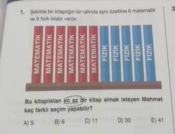 3
1. Şekilde bir kitaplığın bir rafında aynı özellikte 6 matematik
ve 5 fizik kitabı vardır.
MATEMATİK
MATEMATİK
MATEMATIK
MATEMATIK
MATEMATIK
MATEMATİK
FİZİK
FİZİK
FİZİK
FİZİK
FİZİK
Bu kitaplıktan en az bir kitap almak isteyen Mehmet
kaç farklı seçim yapabilir?
A) 5
B) 6
C) 11
D) 30
E) 41
