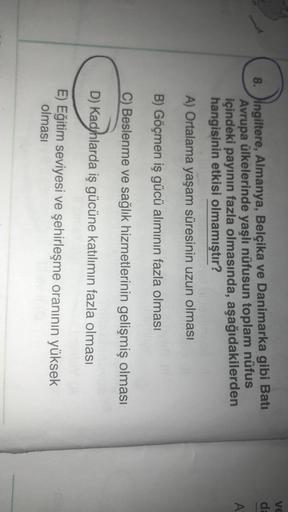 VE
de
8. Ingiltere, Almanya, Belçika ve Danimarka gibi Batı
Avrupa ülkelerinde yaşlı nüfusun toplam nüfus
içindeki payının fazla olmasında, aşağıdakilerden
hangisinin etkisi olmamıştır?
A
A) Ortalama yaşam süresinin uzun olması
B) Göçmen iş gücü alımının fazla olması
C) Beslenme ve sağlık hizmetlerinin gelişmiş olması
D) Kadyhlarda iş gücüne katılımın fazla olması
E) Eğitim seviyesi ve şehirleşme oranının yüksek
olması