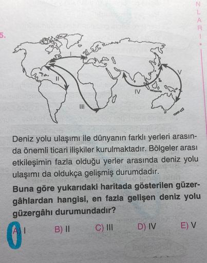 N
L
A
R
5.
IV.
Deniz yolu ulaşımı ile dünyanın farklı yerleri arasın-
da önemli ticari ilişkiler kurulmaktadır. Bölgeler arası
etkileşimin fazla olduğu yerler arasında deniz yolu
ulaşımı da oldukça gelişmiş durumdadır.
Buna göre yukarıdaki haritada gösterilen güzer-
gâhlardan hangisi, en fazla gelişen deniz yolu
güzergâhı durumundadır?
B) II
C) III
1
D) IV
E) V
0