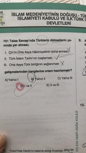 Muha
aste's
(1912'ye
TÜ
VAKFI
İSLAM MEDENİYETİNİN DOĞUŞU - TÜR
ISLAMİYETİ KABULU VE İLK TÜRK Í:
DEVLETLERİ
oğa
LEJU
9. A
751 Talas Savaşı'nda Türklerin Abbasilerin ya-
ninda yer alması;
ti
E
1. Çin'in Orta Asya hâkimiyetinin sona ermesi,
II. Türk-İslam Tarihi'nin başlaması,
III. Orta Asya Türk birliğinin sağlanması X
d
gelişmelerinden hangilerine ortam hazırlamıştır?
olyo
A) Yalnız
B) Yalnız II
C) Yalnız III
D) I ve II
E) II ve III
10.
İTÜ ETA VAKFI DOĞA KOLEJİ
8. Yusuf Has Hacib'in kaleme aldığı Kutadgu Bilig'de