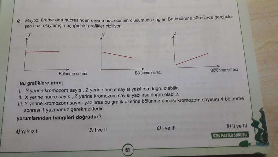 9. Mayoz, üreme ana hücresinden üreme hücrelerinin oluşumunu sağlar. Bu bölünme sürecinde gerçekle-
şen bazı olaylar için aşağıdaki grafikler çiziliyor.
Bölünme süreci
Bölünme süreci
Bölünme süreci
Bu grafiklere göre;
1. Y yerine kromozom sayısı, Z yerine hücre sayısı yazılırsa doğru olabilir.
II. X yerine hücre sayısı, Z yerine kromozom sayısı yazılırsa doğru olabilir.
III. Y yerine kromozom sayısı yazılırsa bu grafik üzerine bölünme öncesi kromozom sayısını 4 bölünme
sonrası 1 yazmamız gerekmektedir.
yorumlarından hangileri doğrudur?
C) I ve III
D) Il ve III
B) I ve II
A Yalnız!
ÖZEL MASTER SORUSU
61
