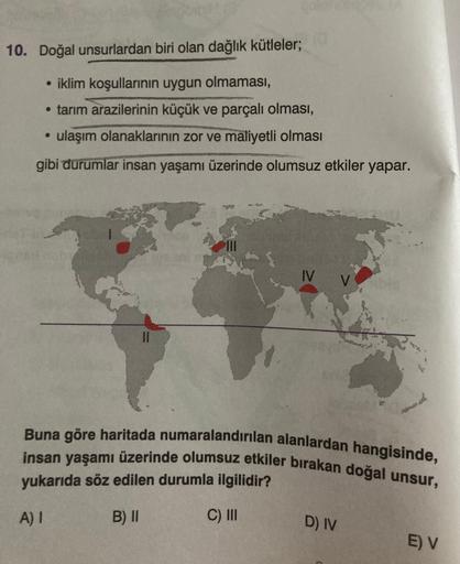 10. Doğal unsurlardan biri olan dağlık kütleler;
• iklim koşullarinin uygun olmaması,
• tarım arazilerinin küçük ve parçalı olması,
ulaşım olanaklarının zor ve maliyetli olması
gibi durumlar insan yaşamı üzerinde olumsuz etkiler yapar.
IV
Buna göre haritada numaralandırılan alanlardan hangisinde,
insan yaşamı üzerinde olumsuz etkiler bırakan doğal unsur,
yukarıda söz edilen durumla ilgilidir?
AI
B) II
C) II
D) IV
E) V