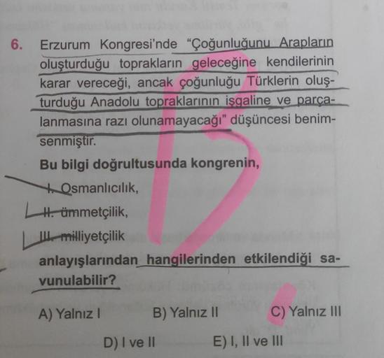 6. Erzurum Kongresi'nde "Çoğunluğunu Arapların
oluşturduğu toprakların geleceğine kendilerinin
karar vereceği, ancak çoğunluğu Türklerin oluş-
turduğu Anadolu topraklarının işgaline ve parça-
lanmasına razı olunamayacağı" düşüncesi benim-
senmiştir.
Bu bilgi doğrultusunda kongrenin,
to Osmanlıcılık,
H. ümmetçilik,
III milliyetçilik
anlayışlarından hangilerinden etkilendiği sa-
vunulabilir?
A) Yalnız!
B) Yalnız 11
C) Yalnız III
D) I ve 11
E) I, II ve III