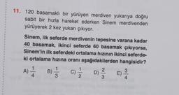 .
1
1
1
11. 120 basamaklı bir yürüyen merdiven yukarıya doğru
sabit bir hızla hareket ederken Sinem merdivenden
yürüyerek 2 kez yukarı çıkıyor.
1
1
1
1
1
1
1
1
1
1
3
Sinem, ilk seferde merdivenin tepesine varana kadar
40 basamak, ikinci seferde 60 basamak çıkıyorsa,
Sinem'in ilk seferdeki ortalama hızının ikinci seferde-
ki ortalama hızına oranı aşağıdakilerden hangisidir?
1
1
1
A)
-1
B) C)
D)
4
3
2
3
4