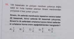 .
1
1
1
11. 120 basamaklı bir yürüyen merdiven yukarıya doğru
sabit bir hızla hareket ederken Sinem merdivenden
yürüyerek 2 kez yukarı çıkıyor.
1
1
1
1
1
1
1
1
1
1
3
Sinem, ilk seferde merdivenin tepesine varana kadar
40 basamak, ikinci seferde 60 basamak çıkıyorsa,
Sinem'in ilk seferdeki ortalama hızının ikinci seferde-
ki ortalama hızına oranı aşağıdakilerden hangisidir?
1
1
1
A)
-1
B) C)
D)
4
3
2
3
4
