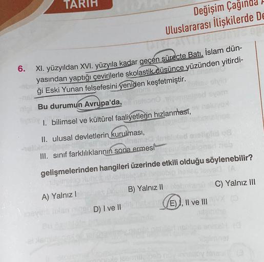TARIH
Değişim Çağınd
Uluslararası İlişkilerde De
6.
XI. yüzyıldan XVI. yüzyıla kadar geçen sürecte Batı, İslam dün-
yasından yaptığı çevirilerle skolastik düsünce yüzünden yitirdi-
ği Eski Yunan felsefesini yeniden keşfetmiştir.
Bu durumun Avrupa'da,
som
1. bilimsel ve kültürel faaliyetlerin hızlanması,
II. ulusal devletlerin kurulması,
III. sınıf farklılıklarının sona ermesi
gelişmelerinden hangileri üzerinde etkili olduğu söylenebilir?
C) Yalnız III
B) Yalnız II
A) Yalnız!
E) I, II ve III
D) I ve II