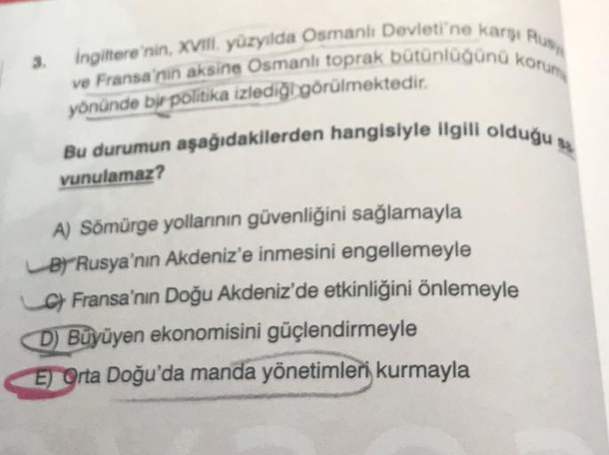 3.
Ingiltere'nin, XVII. yüzyılda Osmanlı Devleti'ne karsi An
ve Fransa'nin aksine Osmanlı toprak bütünlüğünü korum
yönünde bir politika izlediği görülmektedir.
Bu durumun aşağıdakilerden hangisiyle ilgili olduğu
vunulamaz?
A) Sömürge yollarının güvenliğini sağlamayla
B)"Rusya'nın Akdeniz'e inmesini engellemeyle
c) Fransa'nın Doğu Akdeniz'de etkinliğini önlemeyle
D) Büyüyen ekonomisini güçlendirmeyle
E) Orta Doğu'da manda yönetimleri kurmayla