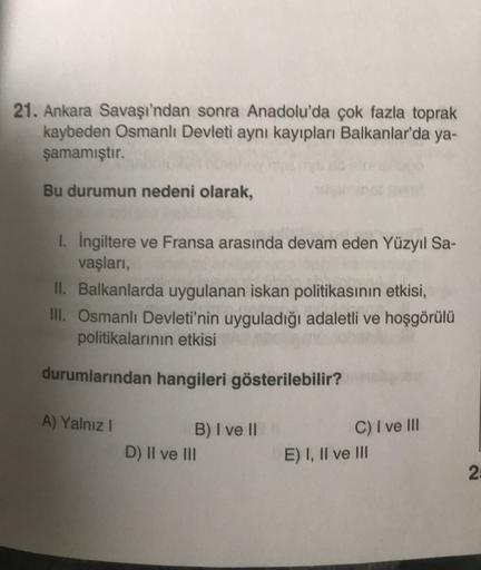 21. Ankara Savaşı'ndan sonra Anadolu'da çok fazla toprak
kaybeden Osmanlı Devleti aynı kayıpları Balkanlar'da ya-
şamamıştır.
Bu durumun nedeni olarak,
1. Ingiltere ve Fransa arasında devam eden Yüzyıl Sa-
vaşları,
II. Balkanlarda uygulanan iskan politikasının etkisi,
III. Osmanlı Devleti'nin uyguladığı adaletli ve hoşgörülü
politikalarının etkisi
durumlarından hangileri gösterilebilir?
A) Yalnız !
B) I ve II
D) Il ve III
C) I ve III
E) I, II ve III
2