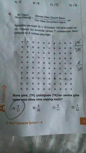 A) √2
B) V8
C) V12
D) V18
6.
Bir Olayın
Olma Olasılıgi
Istenen Olası Durum Sayısı
Tüm Olası Durumların Sayısı
dir.
Aşağıdaki zeminde 10 x 10 toplam 100 tane nokta var-
dır. Hüseyin bu zeminde verilen T noktasından farklı
rastgele bir k noktası seçmiştir.
o