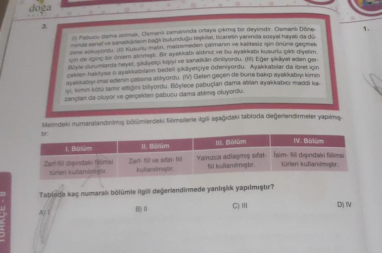 doga
3.
1.
Pabucu dama atılmak, Osmanlı zamanında ortaya çıkmış bir deyimdir. Osmanlı Döne-
minde esnaf ve sanatkârların bağı bulunduğu teşkilat, ticaretin yanında sosyal hayatı da dü
zene sokuyordu. (in) Kusuriu malin, malzemeden çalmanın ve kalitesiz işin önüne geçmek
için de ilginç bir önlem alınmıştı
. Bir ayakkabı aldınız ve bu ayakkabı kusurlu çıktı diyelim.
Böyle durumlarda heyet şikâyetçi kişiyi ve sanatkânı dinliyordu. (II) Eğer şikâyet eden ger-
çekten haklıysa o ayakkabılanın bedeli şikâyetçiye ödeniyordu. Ayakkabılar da ibret için
ayakkabıyı imal edenin çatısına atliyordu. (IV) Gelen geçen de buna bakıp ayakkabıyı kimin
iyi, kimin kötü tamir ettiğini biliyordu. Böylece pabuçlan dama atılan ayakkabıcı maddi ka-
zançtan da oluyor ve gerçekten pabucu dama atılmış oluyordu.
Metindeki numaralandırılmış bölümlerdeki filimsilerle ilgili aşağıdaki tabloda değerlendirmeler yapılmış-
tir:
III. Bölüm
IV. Bölüm
1. Bölüm
II. Bölüm
Zarf-fil dişindaki fillimsi
turleri kullanılmıştır.
Zart-fiil ve sifat-fiil
kullanılmıştır
Yalnızca adlaşmış sifat- isim-fil dışındaki filimsi
fil kullanılmıştır.
türleri kullanılmıştır.
Tabloda kaç numaralı bölümle ilgili değerlendirmede yanlışlık yapılmıştır?
C) III
D) IV
AY
B)