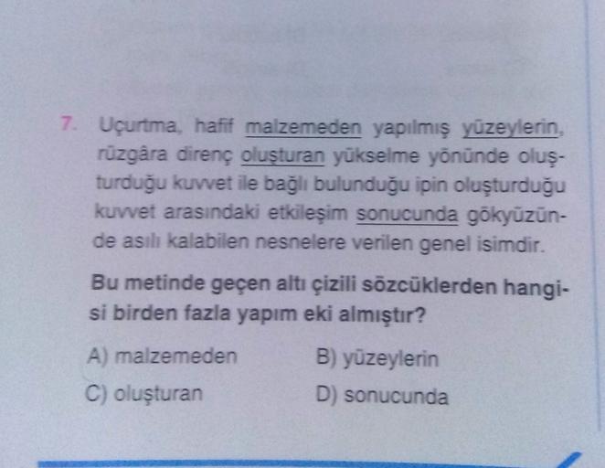 7. Uçurtma, hafif malzemeden yapılmış yüzeylerin,
rüzgâra direnç oluşturan yükselme yönünde oluş-
turduğu kuvvet ile bağlı bulunduğu ipin oluşturduğu
kuvvet arasındaki etkileşim sonucunda gökyüzün-
de asılı kalabilen nesnelere verilen genel isimdir.
Bu metinde geçen altı çizili sözcüklerden hangi-
si birden fazla yapım eki almıştır?
A) malzemeden
C) oluşturan
B) yüzeylerin
D) sonucunda