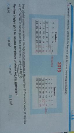 TestLL
13. Aritmetik ortalama; verilerin toplamının veri sayısına bölünmesi ile bulunur,
2019
Haziran
Pt Sa Ça Pe Cu
a P2
-Başlangıç
CU
2.
3
4
5
6
7
B
9
Temmuz
Pt Sa
Pe
PZ
1 2. 3 4 5 6 7
8 9
10 11 12 13 14-Bitiş
15 16 17 18 19 (20 21
22 23 24 25 26 27 28
10 11
12 13 14 15 16
18 19 20 21 22 23
24 25 26 27 28 29 30
29 30 31
Her gün bir sanatçının sahne alacağı konser salonuna 1 Haziran'dan 20 Temmuz'a kadar (1 Haziran
ve 20 Temmuz dâhil) gelen kişi sayılarının toplámi 4.10 tin
Verilen bilgiye göre bu salona bir günde ortalama kaç kişi gelmiştir?
A) 8.10
B) 8.10
C) 2.104
D) 8.104