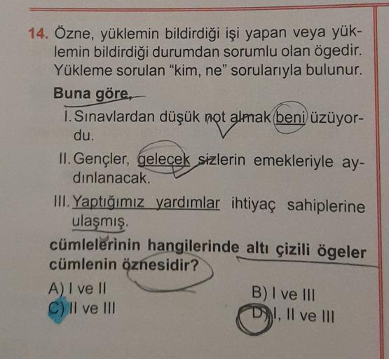 14. Özne, yüklemin bildirdiği işi yapan veya yük-
lemin bildirdiği durumdan sorumlu olan ögedir.
Yükleme sorulan "kim, ne" sorularıyla bulunur.
Buna göre,
1. Sınavlardan düşük not almak beni üzüyor-
du.
II. Gençler, gelecek sizlerin emekleriyle ay-
dinlanacak.
III. Yaptığımız yardımlar ihtiyaç sahiplerine
ulaşmış
cümlelerinin hangilerinde altı çizili ögeler
cümlenin öznesidir?
A) I ve II
B) I ve III
C) Il ve III
DRI, II ve III