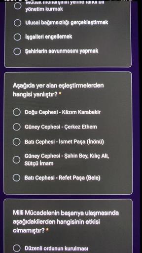 ©
O
MULIAK ihoniat şiium yetme laikui HII
yönetim kurmak
O Ulusal bağımsızlığı gerçekleştirmek
O işgalleri engellemek
OŞehirlerin savunmasını yapmak
Aşağıda yer alan eşleştirmelerden
hangisi yanlıştır? *
O Doğu Cephesi - Kâzım Karabekir
-
Güney Cephesi - Çerkez Ethem
Batı Cephesi - İsmet Paşa (İnönü)
O
Güney Cephesi - Şahin Bey, Kiliç Ali,
Sütçü İmam
Batı Cephesi - Refet Paşa (Bele)
Milli Mücadelenin başarıya ulaşmasında
aşağıdakilerden hangisinin etkisi
olmamıştır? *
O
Düzenli ordunun kurulması