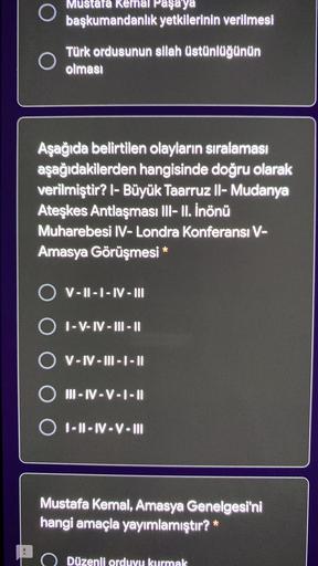 O
Mustafa Keh Paşa ya
başkumandanlık yetkilerinin verilmesi
Türk ordusunun silah üstünlüğünün
olması
Aşağıda belirtilen olayların sıralaması
aşağıdakilerden hangisinde doğru olarak
verilmiştir? I- Büyük Taarruz II- Mudanya
Ateşkes Antlaşması III- II. İnönü
Muharebesi IV-Londra Konferansı V-
Amasya Görüşmesi *
V-II - I - IV - III
O I-V-IV - 111 - 11
O V-IV - 111-1-11
O II-IV-V-1-11
O I-II-IV-V-III
Mustafa Kemal, Amasya Genelgesi'ni
hangi amaçla yayımlamıştır? *
:
.
C
Düzenli orduyu kurmak
