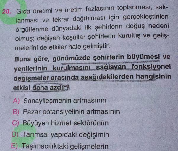 20. Gıda üretimi ve üretim fazlasının toplanması, sak-
lanması ve tekrar dağıtılması için gerçekleştirilen
örgütlenme dünyadaki ilk şehirlerin doğuş nedeni
olmuş; değişen koşullar şehirlerin kuruluş ve geliş-
melerini de etkiler hale gelmiştir.
Buna göre, günümüzde şehirlerin büyümesi ve
yenilerinin kurulmasıni sağlayan fonksiyonel
değişmeler arasında aşağıdakilerden hangisinin
etkisi daha azdir?
A) Sanayileşmenin artmasının
B) Pazar potansiyelinin artmasının
C) Büyüyen hizmet sektörünün
D) Tarımsal yapıdaki değişimin
E) Taşımacılıktaki gelişmelerin