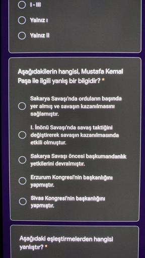 O I-III
O Yalnızı
O Yalnız II
Aşağıdakilerin hangisi, Mustafa Kemal
Paşa ile ilgili yanlış bir bilgidir? *
Sakarya Savaşı'nda orduların başında
O yer almış ve savaşın kazanılmasını
sağlamıştır.
1. İnönü Savaşı'nda savaş taktiğini
O değiştirerek savaşın kazanılmasında
etkili olmuştur.
Sakarya Savaşı öncesi başkumandanlık
yetkilerini devralmıştır.
Erzurum Kongresi'nin başkanlığını
yapmıştır.
O
Sivas Kongresi'nin başkanlığını
yapmıştır.
Aşağıdaki eşleştirmelerden hangisi
yanlıştır?*