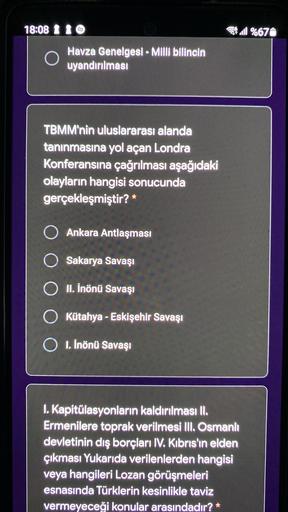 18:08 1 1
3.1 %671
Havza Genelgesi - Milli bilincin
uyandırılması
TBMM'nin uluslararası alanda
tanınmasına yol açan Londra
Konferansına çağrılması aşağıdaki
olayların hangisi sonucunda
gerçekleşmiştir? *
O Ankara Antlaşması
Sakarya Savaşı
II. İnönü Savaşı
O Kütahya - Eskişehir Savaşı
O 1. İnönü Savaşı
I. Kapitülasyonların kaldırılması II.
Ermenilere toprak verilmesi III. Osmanlı
devletinin dış borçları IV. Kıbrıs'in elden
çıkması Yukarıda verilenlerden hangisi
veya hangileri Lozan görüşmeleri
esnasında Türklerin kesinlikle taviz
vermeyeceği konular arasındadır? *