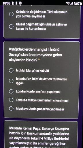 18:08 1 1
4.1 %671
O
Orduların dağıtılması, Türk ulusunun
yok olmuş sayılması
Ulusal bağımsızlığın ulusun azim ve
kararı ile kurtarılması
Aşağıdakilerden hangisi I. İnönü
Savaşı'ndan önce meydana gelen
olaylardan biridir? *
İstiklal Marşı'nın kabulü
İstanbul'un İtilaf devletleri tarafından
işgali
Londra Konferansı'nın yapılması
O Tekalif-i Milliye Emirlerinin çıkarılması
O Moskova Antlaşması'nın yapılması
Mustafa Kemal Paşa, Sakarya Savaşı'na
hazırlık için Başkumandanlık yetkilerine
de dayanarak Tekalif-i Milliye Emirlerini
yayımlanmıştır. Bu emirler gereği her
evden ordunun ihtin
