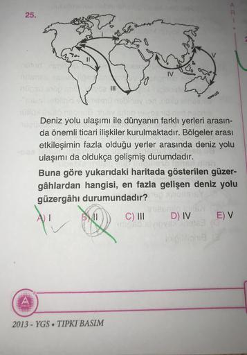25.
IV
le
CVO
Deniz yolu ulaşımı ile dünyanın farklı yerleri arasın-
da önemli ticari ilişkiler kurulmaktadır. Bölgeler arası
etkileşimin fazla olduğu yerler arasında deniz yolu
ulaşımı da oldukça gelişmiş durumdadır.
Buna göre yukarıdaki haritada gösterilen güzer-
gâhlardan hangisi, en fazla gelişen deniz yolu
güzergâhı durumundadır?
AJ I
C) III
D) IV E) V
A
2013 - YGS. TIPKI BASIM