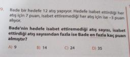 9.
Bade bir hedefe 12 atış yapıyor. Hedefe isabet ettirdiği her
atış için 7 puan, isabet ettiremediği her atış için ise-3 puan
alıyor.
Bade'nin hedefe isabet ettiremediği atış sayısı, isabet
ettirdiği atış sayısından fazla ise Bade en fazla kaç puan
almıştır?
A) 9
B) 14
C) 24
D) 35