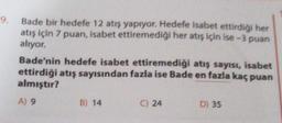 9.
Bade bir hedefe 12 atış yapıyor. Hedefe isabet ettirdiği her
atış için 7 puan, isabet ettiremediği her atış için ise-3 puan
alıyor.
Bade'nin hedefe isabet ettiremediği atış sayısı, isabet
ettirdiği atış sayısından fazla ise Bade en fazla kaç puan
almıştır?
A) 9
B) 14
C) 24
D) 35
