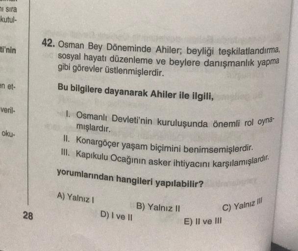 ni sira
kutul-
ti'nin
42. Osman Bey Döneminde Ahiler; beyliği teşkilatlandırma,
sosyal hayatı düzenleme ve beylere danışmanlık yapma
gibi görevler üstlenmişlerdir.
en et-
veril-
oku-
Bu bilgilere dayanarak Ahiler ile ilgili,
I. Osmanlı Devleti'nin kuruluşunda önemli rol oyna
mışlardır.
II. Konargöçer yaşam biçimini benimsemişlerdir.
III. Kapikulu Ocağının asker ihtiyacını karşılamışlardır.
yorumlarından hangileri yapılabilir?
A) Yalnız!
B) Yalnız 11
C) Yalnız III
28
D) I ve II
E) II ve III