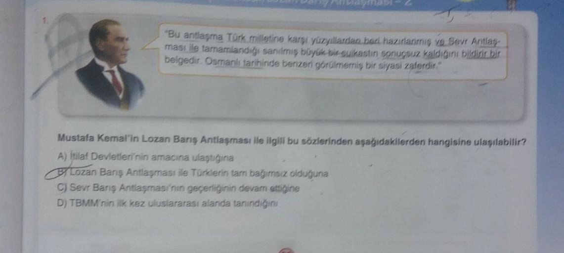 "Bu antlaşma Türk milletine karşı yüzyıllardan bati hazırlanmış ve Sevr Antlas
ması ile tamamlandigi sanılmiş büyok bu suikastın sonuçsuz kaldığını bildirir bir
belgedir. Osmanlı tarihinde benzeri görülmemiş bir siyasi valerdir."
Mustafa Kemal'in Lozan Banş Antlaşması ile ilgili bu sözlerinden aşağıdakilerden hangisine ulaşılabilir?
A) İtilaf Devletleri'nin amacına ulaştiina
Lozan Barış Antlaşması ile Türklerin tam bagimsiz oldutyuna
CJ Sevr Banş Antlaşması'nin geçerliğinin devam ettiğine
D) TBMM'nin ilk kez uluslararası alanda tanindigini