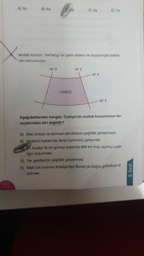 A) to
B) 4d
D) 20
E) 10
Mutlak konum, herhangi bir yerin anlem ve boylamıyla belirle-
nen konumudur.
260
45"
42" K
TÜRKİYE
36'K
Aşağıdakilerden hangisi, Türkiye'nin mutlak konumunun so-
nuçlarından biri değildir?
A) Bitki örtüsü ve tarımsal etkinliklerin çeşitlilik göstermesi
B) Akdeniz kıyılannda deniz turizminin gelişmesi
En kuzeyi ile en güneyi arasında 666 km kuş uçumu uzak-
liğin bulunması
D) Yer şekillerinin çeşitlilik göstermesi
E) Maki üst sınınnin Antalya'dan Bursa'ya doğru gidildikçe al-
çalmasi
9. Sinif
75