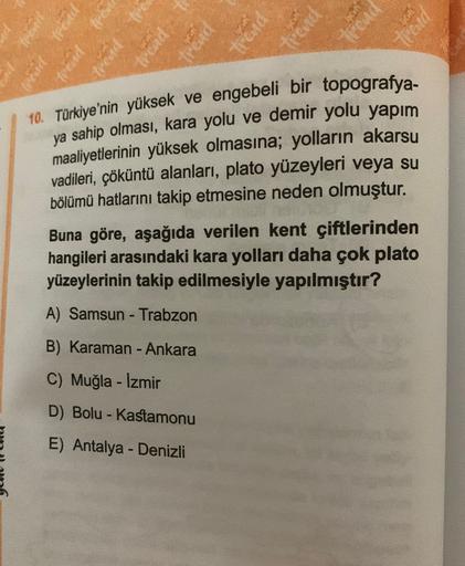 trend trend
UCHE
trend
trend
trend
trend
trand
10. Türkiye'nin yüksek ve engebeli bir topografya-
ya sahip olması, kara yolu ve demir yolu yapım
maaliyetlerinin yüksek olmasına; yolların akarsu
vadileri, çöküntü alanları, plato yüzeyleri veya su
bölümü hatlarını takip etmesine neden olmuştur.
Buna göre, aşağıda verilen kent çiftlerinden
hangileri arasındaki kara yolları daha çok plato
yüzeylerinin takip edilmesiyle yapılmıştır?
A) Samsun - Trabzon
B) Karaman - Ankara
C) Muğla - İzmir
D) Bolu - Kastamonu
-
E) Antalya - Denizli