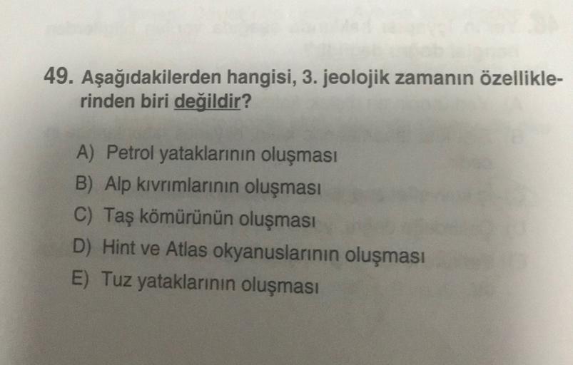 49. Aşağıdakilerden hangisi, 3. jeolojik zamanın özellikle-
rinden biri değildir?
A) Petrol yataklarının oluşması
B) Alp kıvrımlarının oluşması
C) Taş kömürünün oluşması
D) Hint ve Atlas okyanuslarının oluşması
E) Tuz yataklarının oluşması