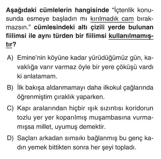 Aşağıdaki cümlelerin hangisinde "içtenlik konu-
sunda esmeye başladın mı kırılmadık cam bırak-
mazsın.” cümlesindeki altı çizili yerde bulunan
fiilimsi ile aynı türden bir fiilimsi kullanılmamış-
tır?
A) Emine'nin köyüne kadar yürüdüğümüz gün, ka-
vaklığa varır varmaz öyle bir yere çöküşü vardı
ki anlatamam.
B) İlk bakışa aldanmamayı daha ilkokul çağlarında
öğrenmiştim çıraklık yaparken.
C) Kapı aralarından hiçbir ışık sızıntısı koridorun
tozlu yer yer koparılmış muşambasına vurma-
mışsa millet, uyumuş demektir.
D) Saçları arkadan sımsıkı bağlanmış bu genç ka-
din yemek bittikten sonra her şeyi topladı.