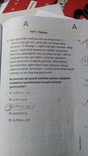 vw.m
Taman
A
A
TYT / Türkçe
15.
13. Bazı eğitimciler israrla şu soruya cevap ariyor ()
"Eğitimin tam gün mü, yarım gün mü olması daha
faydalıdır ()" Birçoğu ( ) eğitim tam gün olmalıdır, deyip
geçiyor. Oysa böyle diyerek işin içinden sıyrılamayız.
Hele kon