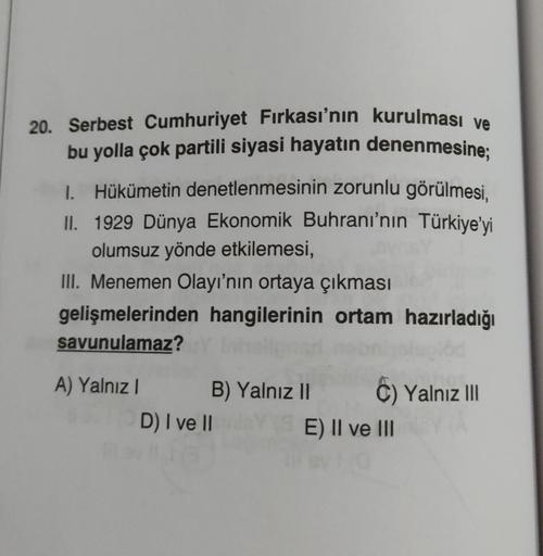 20. Serbest Cumhuriyet Fırkası'nın kurulması ve
bu yolla çok partili siyasi hayatın denenmesine;
1. Hükümetin denetlenmesinin zorunlu görülmesi,
II. 1929 Dünya Ekonomik Buhranı'nın Türkiye'yi
olumsuz yönde etkilemesi,
III. Menemen Olayı'nın ortaya çıkması
gelişmelerinden hangilerinin ortam hazırladığı
savunulamaz?
A) Yalnız!
B) Yalnız II C) Yalnız III
D) I ve 11
E) II ve III