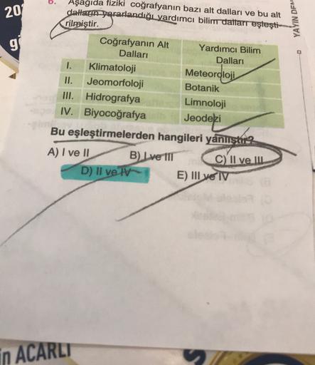 0.
20
YAYIN DEN
g
Aşagıda fiziki coğrafyanın bazı alt dalları ve bu alt
daların yararlandığı yardımcı bilim daftarr eşleşti-
rilmiştir.
Coğrafyanın Alt Yardımcı Bilim
Dalları
Dalları
1.
Klimatoloji
Meteoroloji
II. Jeomorfoloji
Botanik
III. Hidrografya Limnoloji
IV. Biyocoğrafya
Jeodezi
Bu eşleştirmelerden hangileri yanlistu?
A) I ve II
B) Lve 111 C) II ve IIL
D) II ve TV
E) III ve IV
in ACARLT