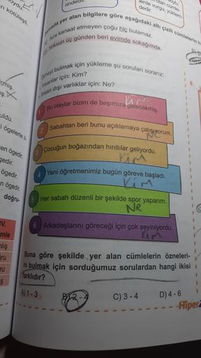ydu.
ri kötüleşi
ayu
Jan cümle
lerde vurgu yuklem
rindedil
dedir.
Auza kanaat etmeyen çoğu hic bulamaz.
Yoksun üç günden beri evimde sokağında.
ada yer alan bilgilere göre aşağıdaki altı çizilmelerin
meyi bulmak için yükleme şu sorular sorarız:
cmiş
asanlar için: Kim?
9.
ş. X
Ihsan dişi varlıklar için: Ne?
.
Bu olaylar bizim de başımıza gelecekmiş.
uldu.
i ögelerle
Sabahtan beri bunu açıklamaya çalışıyorum.
en ögedir.
gedir.
Çocuğun boğazından hırıltılar geliyordu.
Yeni öğretmenimiz bugün göreve başladı.
ögedir.
n ögedir.
doğru
1
1
1
16. Her sabah düzenli bir şekilde spor yaparım.
Ne
IV.
6 Arkadaşlarını göreceği için çok seviniyordu.
Lim
1
mle
alış
ru
Buna göre şekilde yer alan cümlelerin özneleri-
ni bulmak için sorduğumuz sorulardan hangi ikisi
ru
farklıdır?
$
!
A) 1-3
1
C) 3-4
D) 4-6
- Flipera