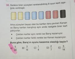 &
30. Sadece birer yüzeyleri renklendirilmiş 8 oyun kartı aşa-
ğıda verilmiştir.
ID0010
Arka yüzeyleri beyaz olan bu kartları ters çeviren Kenan
ve Barış kartları karıştırıp aynı anda rastgele birer kart
çekiyorlar.
Çekilen kartlar aynı renkli ise Barış kazanıyor.
Çekilen kartlar farklı renkte ise Kenan kazanıyor.
Buna göre, Barış'ın oyunu kazanma olasılığı kaçtır?
5
3
1
2
5
B)
C)
D)
E
28
14
4
7
14
A)
2 / 4
