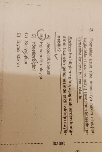 2. Romalılar uzun süre Anadolu'ya hâkim olmuşlar;
sağladıkları huzur ve asayiş sayesinde ticaretin ge-
lişmesine katkıda bulunmuşlardır.
E
Sadece bu bilgilere göre, aşağıdakilerden hangi-
sinin ticaretin gelişmesinde etkili olduğu söyle-
nebilir?
isabet
A) Jeopolitik konum
B) Egemenlik anlayışı
C) Yönetim
biçimi
D) Sosyayyapi
E) Siyasi istikrar
