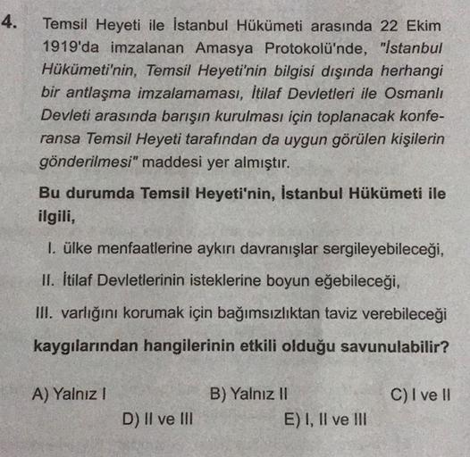 4.
Temsil Heyeti ile İstanbul Hükümeti arasında 22 Ekim
1919'da imzalanan Amasya Protokolü'nde, "Istanbul
Hükümeti'nin, Temsil Heyeti'nin bilgisi dışında herhangi
bir antlaşma imzalamaması, İtilaf Devletleri ile Osmanlı
Devleti arasında barışın kurulması için toplanacak konfe-
ransa Temsil Heyeti tarafından da uygun görülen kişilerin
gönderilmesi" maddesi yer almıştır.
Bu durumda Temsil Heyeti'nin, İstanbul Hükümeti ile
ilgili,
1. ülke menfaatlerine aykırı davranışlar sergileyebileceği,
II. itilaf Devletlerinin isteklerine boyun eğebileceği,
III. varlığını korumak için bağımsızlıktan taviz verebileceği
kaygılarından hangilerinin etkili olduğu savunulabilir?
A) Yalnız 1
C) I ve II
B) Yalnız II
E) I, II ve III
D) II ve II