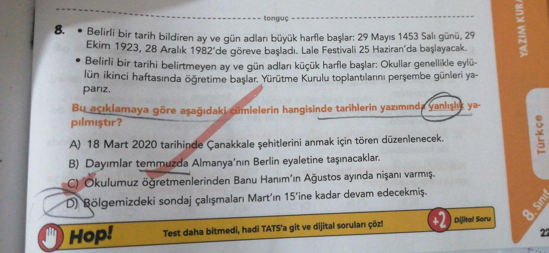 tonguç
YAZIM KUR
8.
• Belirli bir tarih bildiren ay ve gün adları büyük harfle başlar: 29 Mayıs 1453 Salı günü, 29
Ekim 1923, 28 Aralık 1982'de göreve başladı. Lale Festivali 25 Haziran'da başlayacak.
• Belirli bir tarihi belirtmeyen ay ve gün adları küçük