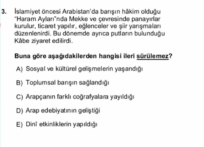 3. İslamiyet öncesi Arabistan'da barışın hâkim olduğu
"Haram Ayları"nda Mekke ve çevresinde panayırlar
kurulur, ticaret yapılır, eğlenceler ve şiir yarışmaları
düzenlenirdi. Bu dönemde ayrıca putların bulunduğu
Kabe ziyaret edilirdi.
Buna göre aşağıdakilerden hangisi ileri sürülemez?
A) Sosyal ve kültürel gelişmelerin yaşandığı
B) Toplumsal barışın sağlandığı
C) Arapçanın farklı coğrafyalara yayıldığı
D) Arap edebiyatının geliştiği
E) Dini etkinliklerin yapıldığı