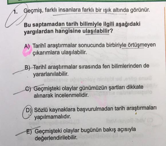 1. Geçmiş, farklı insanlara farklı bir işık altında görünür.
C
Bu saptamadan tarih bilimiyle ilgili aşağıdaki
yargılardan hangisine ulaşılabilir?
A) Tarihi araştırmalar sonucunda birbiriyle örtüşmeyen
çıkarımlara ulaşılabilir.
B) Tarihî araştırmalar sırasında fen bilimlerinden de
yararlanılabilir.
C) Geçmişteki olaylar günümüzün şartları dikkate
alınarak incelenmelidir.
©
D) Sözlü kaynaklara başvurulmadan tarih araştırmaları
yapılmamalıdır.
E) Geçmişteki olaylar bugünün bakış açısıyla
değerlendirilebilir.