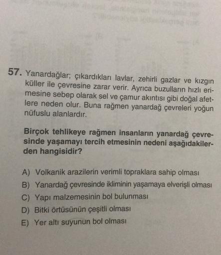57. Yanardağlar, çıkardıkları lavlar, zehirli gazlar ve kızgın
küller ile çevresine zarar verir. Ayrıca buzulların hızlı eri-
mesine sebep olarak sel ve çamur akıntısı gibi doğal afet-
lere neden olur. Buna rağmen yanardağ çevreleri yoğun
nüfuslu alanlardır.
Birçok tehlikeye rağmen insanların yanardağ çevre-
sinde yaşamayı tercih etmesinin nedeni aşağıdakiler-
den hangisidir?
A) Volkanik arazilerin verimli topraklara sahip olması
B) Yanardağ çevresinde ikliminin yaşamaya elverişli olması
C) Yapı malzemesinin bol bulunması
D) Bitki örtüsünün çeşitli olması
E) Yer altı suyunun bol olması